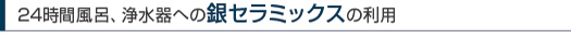 24時間風呂、浄水器への銀セラミックスの利用